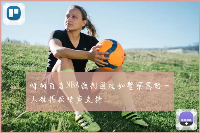 特纳直言NBA裁判团结如警察惹怒一人难再获哨声支持