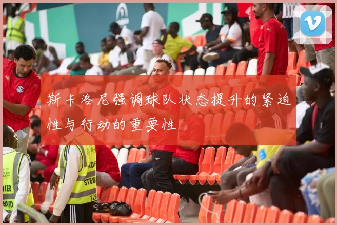 斯卡洛尼强调球队状态提升的紧迫性与行动的重要性