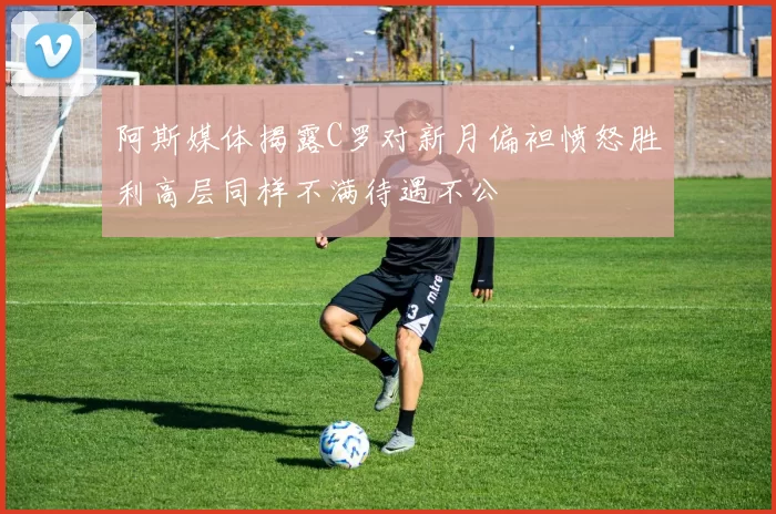 阿斯媒体揭露C罗对新月偏袒愤怒胜利高层同样不满待遇不公