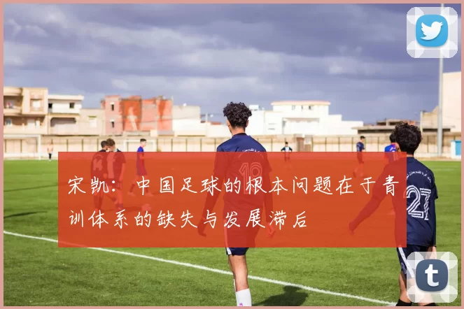 宋凯：中国足球的根本问题在于青训体系的缺失与发展滞后