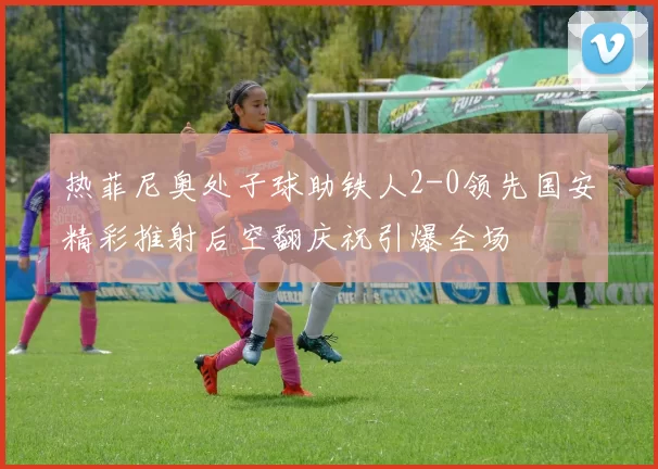 热菲尼奥处子球助铁人2-0领先国安精彩推射后空翻庆祝引爆全场