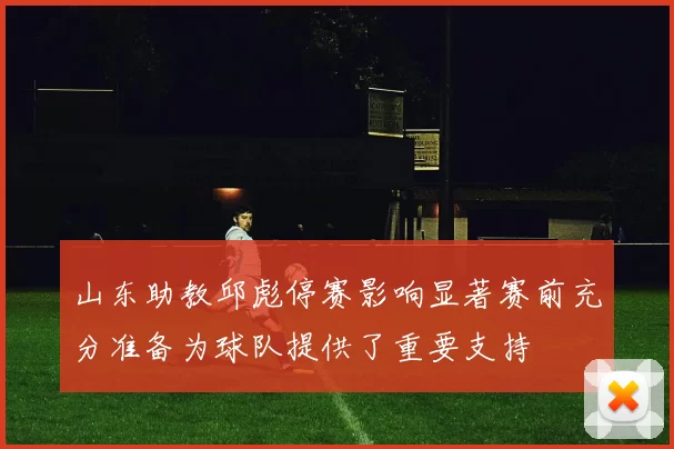 山东助教邱彪停赛影响显著赛前充分准备为球队提供了重要支持