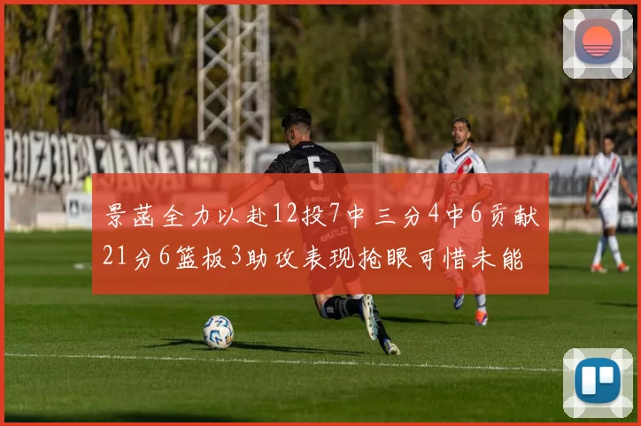 景菡全力以赴12投7中三分4中6贡献21分6篮板3助攻表现抢眼可惜未能赢得比赛