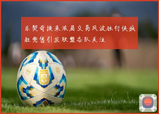 东契奇换来浓眉交易风波独行侠疯狂兜售引发联盟各队关注