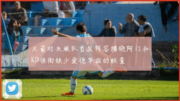 火箭对决狼队首发阵容揭晓阿门和KD领衔缺少爱德华兹的较量