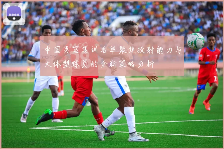 中国男篮集训名单聚焦投射能力与大体型球员的全新策略分析