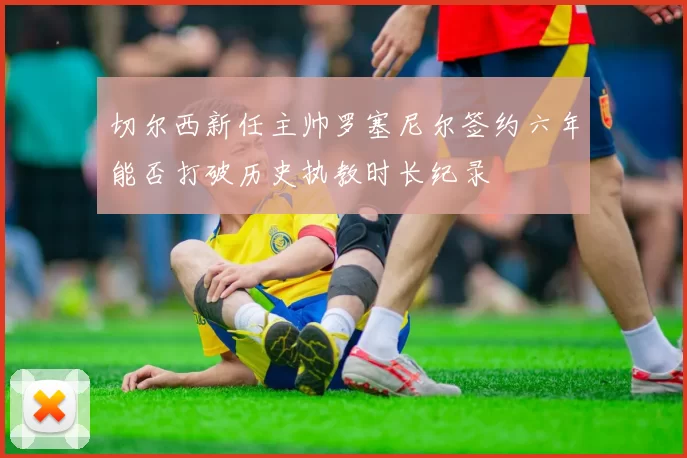 切尔西新任主帅罗塞尼尔签约六年能否打破历史执教时长纪录