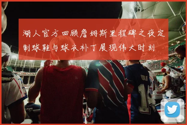 湖人官方回顾詹姆斯里程碑之夜定制球鞋与球衣补丁展现伟大时刻