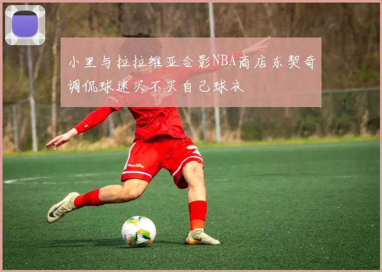 小里与拉拉维亚合影NBA商店东契奇调侃球迷买不买自己球衣