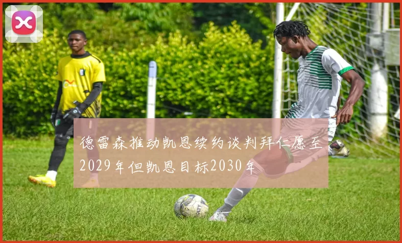德雷森推动凯恩续约谈判拜仁愿至2029年但凯恩目标2030年