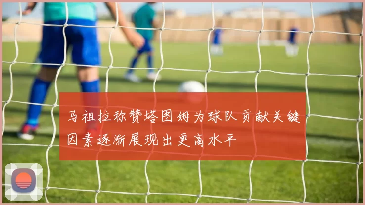 马祖拉称赞塔图姆为球队贡献关键因素逐渐展现出更高水平